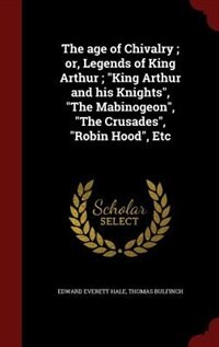 The age of Chivalry ; or, Legends of King Arthur ; King Arthur and his Knights, The Mabinogeon, The Crusades, Robin Hood, Etc