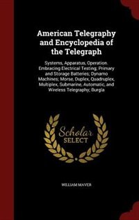 American Telegraphy and Encyclopedia of the Telegraph: Systems, Apparatus, Operation. Embracing Electrical Testing; Primary and Storage Batteries; Dynamo