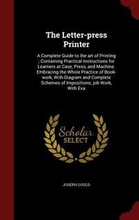 The Letter-press Printer: A Complete Guide to the art of Printing ; Containing Practical Instructions for Learners at Case, P
