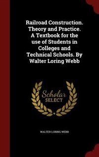 Railroad Construction. Theory and Practice. A Textbook for the use of Students in Colleges and Technical Schools. By Walter Loring Webb