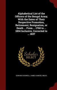 Alphabetical List of the Officers of the Bengal Army; With the Dates of Their Respective Promotion, Retirement, Resignation, or Death ... From ... 1760 to ... 1834 Inclusive, Corrected to ... 1837