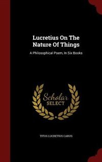 Lucretius On The Nature Of Things: A Philosophical Poem, In Six Books
