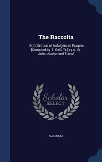 The Raccolta: Or, Collection of Indulgenced Prayers [Compiled by T. Galli, Tr.] by A. St. John. Authorised Transl