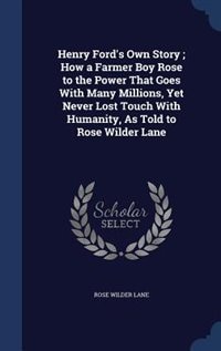Henry Ford's Own Story ; How a Farmer Boy Rose to the Power That Goes With Many Millions, Yet Never Lost Touch With Humanity, As Told to Rose Wilder Lane