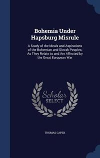 Bohemia Under Hapsburg Misrule: A Study of the Ideals and Aspirations of the Bohemian and Slovak Peoples, As They Relate to and Are