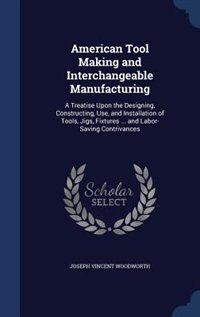 American Tool Making and Interchangeable Manufacturing: A Treatise Upon the Designing, Constructing, Use, and Installation of Tools, Jigs, Fixtures ... and