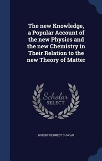 The new Knowledge, a Popular Account of the new Physics and the new Chemistry in Their Relation to the new Theory of Matter