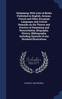Swimming; With Lists of Books Published in English, German, French and Other European Languages and Critical Remarks on the Theory and Practice of Swimming and Resuscitation, Biography, History, Bibliography, Including Upwards of one Hundred Illustrations