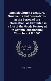 English Church Furniture, Ornaments and Decorations, at the Period of the Reformation. As Exhibited in a List of the Goods Destroyed in Certain Lincolnshire Churches, A.D. 1566