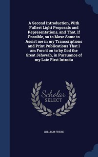 Front cover_A Second Introduction, With Fullest Light Proposals and Representations, and That, if Possible, so to Move Some to Assist me in my Transcriptions and Print Publications That I am Forc'd on to by God the Great Jehovah, in Pursuance of my Late First Introdu
