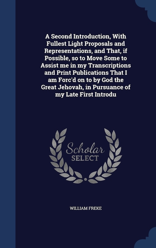 Front cover_A Second Introduction, With Fullest Light Proposals and Representations, and That, if Possible, so to Move Some to Assist me in my Transcriptions and Print Publications That I am Forc'd on to by God the Great Jehovah, in Pursuance of my Late First Introdu