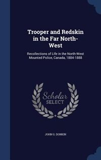 Trooper and Redskin in the Far North-West: Recollections of Life in the North-West Mounted Police, Canada, 1884-1888