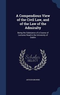 A Compendious View of the Civil Law, and of the Law of the Admiralty: Being the Substance of a Course of Lectures Read in the University of Dublin