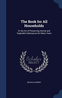 The Book for All Households: Or the Art of Preserving Animal and Vegetable Substances for Many Years