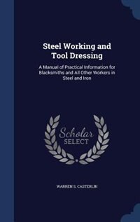 Steel Working and Tool Dressing: A Manual of Practical Information for Blacksmiths and All Other Workers in Steel and Iron