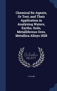 Front cover_Chemical Re-Agents, Or Test; and Their Application in Analyzing Waters, Earths, Soils, Metalliferous Ores, Metallica Alloys 1828