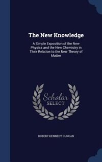 The New Knowledge: A Simple Exposition of the New Physics and the New Chemistry in Their Relation to the New Theory of