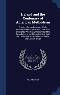 Ireland and the Centenary of American Methodism: Chapters On the Palatines; Philip Embury and Mrs. Heck; and Other Irish Emigrants, Who Instrumental