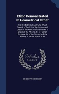 Ethic Demonstrated in Geometrical Order: And Divided Into Five Parts, Which Treat I. of God. Ii. of the Nature and Origin of the Mind. Iiiof