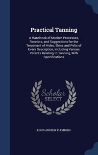Practical Tanning: A Handbook of Modern Processes, Receipts, and Suggestions for the Treatment of Hides, Skins and Pel