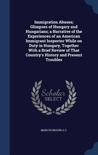 Front cover_Immigration Abuses; Glimpses of Hungary and Hungarians; a Narrative of the Experiences of an American Immigrant Inspector While on Duty in Hungary, Together With a Brief Review of That Country's History and Present Troubles