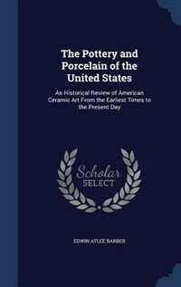 The Pottery and Porcelain of the United States: An Historical Review of American Ceramic Art From the Earliest Times to the Present Day