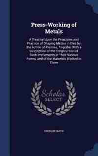 Press-Working of Metals: A Treatise Upon the Principles and Practice of Shaping Metals in Dies by the Action of Presses, Tog by Oberlin Smith