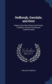 Sedbergh, Garsdale, and Dent: Peeps at the Past History and Present Condition of Some Picturesque Yorkshire Dales