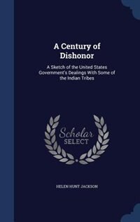 A Century of Dishonor: A Sketch of the United States Government's Dealings With Some of the Indian Tribes
