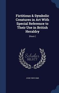 Fictitious & Symbolic Creatures in Art With Special Reference to Their Use in British Heraldry: [Illustr.]