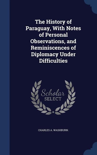 The History of Paraguay, With Notes of Personal Observations, and Reminiscences of Diplomacy Under Difficulties
