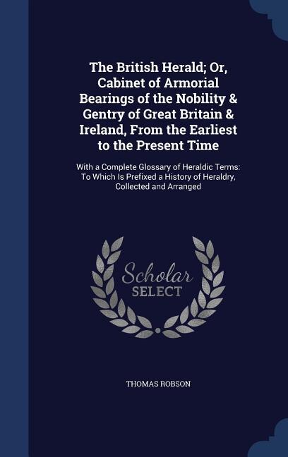 The British Herald; Or, Cabinet of Armorial Bearings of the Nobility & Gentry of Great Britain & Ireland, From the Earliest to the Present Time: With a Complete Glossary of Heraldic Terms: To Which Is Prefixed a History of Heraldry, Collected a