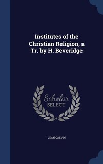 Institutes of the Christian Religion, a Tr. by H. Beveridge