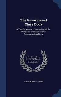 The Government Class Book: A Youth's Manual of Instruction of the Principles of Constitutional Government and Law