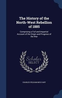 The History of the North-West Rebellion of 1885: Comprising a Full and Impartial Account of the Origin and Progress of the War