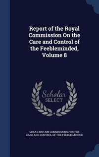 Report of the Royal Commission On the Care and Control of the Feebleminded, Volume 8