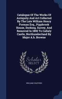 Catalogue Of The Works Of Antiquity And Art Collected By The Late William Henry Forman Esq., Pippbrook House, Dorking, Surrey, And Removed In 1890 To Callaly Castle, Northumberland By Major A.h. Browne by William Chaffers