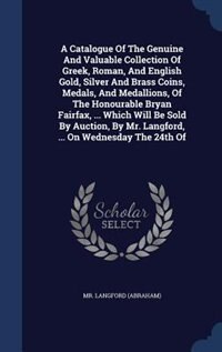 Front cover_A Catalogue Of The Genuine And Valuable Collection Of Greek, Roman, And English Gold, Silver And Brass Coins, Medals, And Medallions, Of The Honourable Bryan Fairfax, ... Which Will Be Sold By Auction, By Mr. Langford, ... On Wednesday The 24th Of