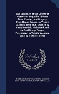 The Visitation of the County of Worcester, Begun by Thomas May, Chester, and Gregory King, Rouge Dragon, in Trinity Vacacon, 1682, and Finished by Henry Dethick, Richmond, and the Said Rouge Dragon, Pursuivant, in Trinity Vacacon, 1683, by Virtue of Sever