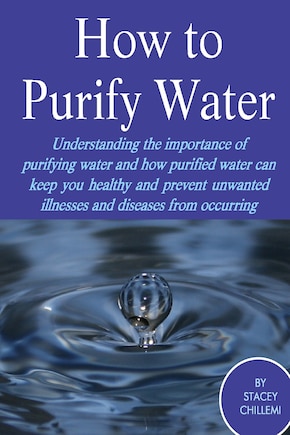 How to Purify Your Drinking Water: Understanding the Importance of Purifying Water and How Purified Water Can Keep You Healthy and Prevent Unwanted Illnesses and Diseases from Occurring