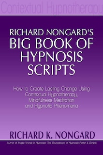 Richard Nongard's Big Book of Hypnosis Scripts: How to Create Lasting Change Using Contextual Hypnotherapy, Mindfulness Meditation and Hypnotic Phenomena