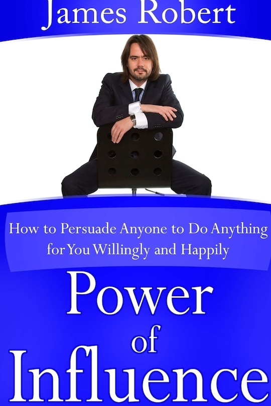 Power of Influence: How to Persuade Anyone to Do Anything for You Willingly and Happily