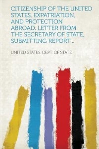 Citizenship Of The United States, Expatriation, And Protection Abroad. Letter From The Secretary Of State, Submitting Report ..