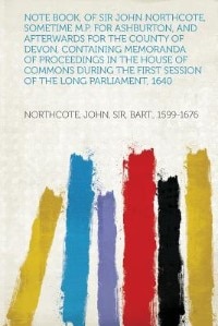 Note Book, Of Sir John Northcote, Sometime M.p. For Ashburton, And Afterwards For The County Of Devon, Containing Memoranda Of Proceedings In The House Of Commons During The First Session Of The Long Parliament, 1640