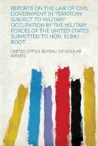 Reports On The Law Of Civil Government In Territory Subject To Military Occupation By The Military Forces Of The United States. Submitted To Hon. Elihu Root .. de United States. Bureau Of Insula Affairs