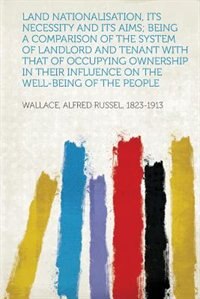 Land Nationalisation, Its Necessity And Its Aims; Being A Comparison Of The System Of Landlord And Tenant With That Of Occupying Ownership In Their Influence On The Well-being Of The People