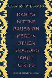 Kant's Little Prussian Head And Other Reasons Why I Write: An Autobiography Through Essays by CLAIRE MESSUD