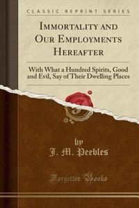 Immortality and Our Employments Hereafter: With What a Hundred Spirits, Good and Evil, Say of Their Dwelling Places (Classic Reprint)