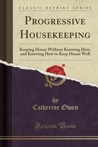 Progressive Housekeeping: Keeping House Without Knowing How, and Knowing How to Keep House Well (Classic Reprint)