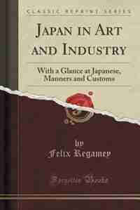 Japan in Art and Industry: With a Glance at Japanese, Manners and Customs (Classic Reprint) by Felix Regamey